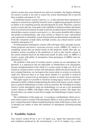 18 K. Shi et al.
reactive system may cause financial loss and even casualties, the biggest challenge
for reactive systems is not only to ensure the system functionality, but to prevent
these accidents and attacks [1, 14].
A traditional reactive system is passive, i.e., it only performs those operations in
response to instructions explicitly issued by users or application programs, but have
no ability to do something actively and anticipatorily by itself. Therefore, a passive
reactive system only has some quite weak capability to defend accidents and attacks
from its external environment. In order to prevent accidents/attacks beforehand, it is
desired that a reactive system is anticipatory, i.e., the system should be able to detect
and predict accidents/attacks, take some actions to inform its users, and perform
some operations to defend the system from possible accidents/attacks anticipatorily.
From the viewpoints of high safety and high security, any critical reactive system
should be anticipatory [3].
To build practical anticipatory systems [20] with high safety and high security,
Cheng proposed anticipatory reasoning-reacting system (ARRS) [3], which is a
computing system that can predict based on the predictive model, then take an-
ticipatory actions according to the predictions as well as take reactive actions to
the current situation based on the behavioral model. In other word, an ARRS is a
reactive system with ability of anticipation. Some prototypes of ARRSs were im-
plemented [12, 22].
The problem is that most of existing reactive systems are not anticipatory, fur-
thermore, it is impractical, but not impossible, to rebuild them to be anticipatory,
because reimplementation of the whole of a system results in high cost. If we can
extend an existing reactive system with anticipatory ability but preserving the sys-
tem’s original functions, we can improve the system safety or security at a relatively
small cost. However, there is no study about whether it is possible to extend an
existing reactive system to be an anticipatory and how to realize such an extension.
This paper argues it is possible to extend an existing legacy reactive system with
anticipatory ability without reimplementing the whole of the legacy system, and pro-
poses a general methodology to realize such an extension. By extending an existing
reactive system anticipatory using our methodology, we can get a new generation
system, indeed an ARRS, with higher safety and higher security. This paper also
presents three case studies to show how to apply our methodology to legacy reactive
systems.
The contributions of this paper are: 1) to propose a methodology which can ex-
tend various reactive systems with anticipatory ability as well as preserving the sys-
tem’s original functions without reimplementing the whole of the legacy system, and
2) through case studies to show the usefulness of anticipatory reasoning-reacting
systems.
2 Feasibility Analysis
Any reactive system M has a set I of inputs (e.g., inputs that represent events
and conditions produced by the environment), a set O of outputs (e.g., action
 