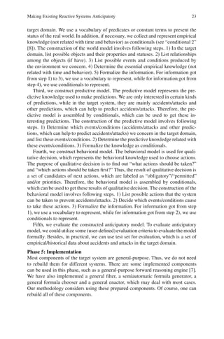 Making Existing Reactive Systems Anticipatory 23
target domain. We use a vocabulary of predicates or constant terms to present the
status of the real world. In addition, if necessary, we collect and represent empirical
knowledge (not related with time and behavior) as conditionals (see “conditional 2”
[8]). The construction of the world model involves following steps. 1) In the target
domain, list possible objects and their properties and statuses. 2) List relationships
among the objects (if have). 3) List possible events and conditions produced by
the environment we concern. 4) Determine the essential empirical knowledge (not
related with time and behavior). 5) Formalize the information. For information got
from step 1) to 3), we use a vocabulary to represent, while for information got from
step 4), we use conditionals to represent.
Third, we construct predictive model. The predictive model represents the pre-
dictive knowledge used to make predictions. We are only interested in certain kinds
of predictions, while in the target system, they are mainly accidents/attacks and
other predictions, which can help to predict accidents/attacks. Therefore, the pre-
dictive model is assembled by conditionals, which can be used to get these in-
teresting predictions. The construction of the predictive model involves following
steps. 1) Determine which events/conditions (accidents/attacks and other predic-
tions, which can help to predict accidents/attacks) we concern in the target domain,
and list these events/conditions. 2) Determine the predictive knowledge related with
these events/conditions. 3) Formalize the knowledge as conditionals.
Fourth, we construct behavioral model. The behavioral model is used for quali-
tative decision, which represents the behavioral knowledge used to choose actions.
The purpose of qualitative decision is to find out “what actions should be taken?”
and “which actions should be taken first?” Thus, the result of qualitative decision is
a set of candidates of next actions, which are labeled as “obligatory”/“permitted”
and/or priorities. Therefore, the behavioral model is assembled by conditionals,
which can be used to get these results of qualitative decision. The construction of the
behavioral model involves following steps. 1) List possible actions that the system
can be taken to prevent accidents/attacks. 2) Decide which events/conditions cause
to take these actions. 3) Formalize the information. For information got from step
1), we use a vocabulary to represent, while for information got from step 2), we use
conditionals to represent.
Fifth, we evaluate the constructed anticipatory model. To evaluate anticipatory
model, we could utilize some (user-defined) evaluation criteria to evaluate the model
formally. Besides, in practical, we can use test set for evaluation, which is a set of
empirical/historical data about accidents and attacks in the target domain.
Phase 5: Implementation
Most components of the target system are general-purpose. Thus, we do not need
to rebuild them for different systems. There are some implemented components
can be used in this phase, such as a general-purpose forward reasoning engine [7].
We have also implemented a general filter, a semiautomatic formula generator, a
general formula chooser and a general enactor, which may deal with most cases.
Our methodology considers using these prepared components. Of course, one can
rebuild all of these components.
 