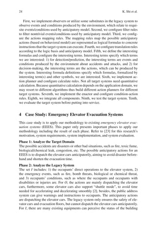 24 K. Shi et al.
First, we implement observers or utilize some substitutes in the legacy system to
observe events and conditions produced by the environment, which relate to requi-
site events/conditions used by anticipatory model. Second, we configure filter rules
to filter nontrivial events/conditions used by anticipatory model. Third, we config-
ure the actions mapping rules. The mapping rules map the possible anticipatory
actions (based on behavioral model) are represented as logical formulas to concrete
instructions that the target system can execute. Fourth, we configure translation rules
according to the logic basis and anticipatory model. Fifth, we define the interesting
formulas and configure the interesting terms. Interesting terms specify which terms
we are interested: 1) for detection/prediction, the interesting terms are events and
conditions produced by the environment about accidents and attacks, and 2) for
decision-making, the interesting terms are the actions, which can be produced by
the system. Interesting formula definitions specify which formulas, formalized by
interesting term(s) and other symbols, we are interested. Sixth, we implement ac-
tion planner and configure calculate rules. Not all target systems need quantitative
calculation. Because quantitative calculation depends on the application domain, we
may resort to different algorithms thus build different action planners for different
target systems. Seventh, we implement the enactor and configure condition-action
rules. Eighth, we integrate all components. Ninth, we test the target system. Tenth,
we evaluate the target system before putting into service.
4 Case Study: Emergency Elevator Evacuation Systems
This case study is to apply our methodology to existing emergency elevator evac-
uation systems (EEES). This paper only presents important phases to apply our
methodology including the result of each phase. Refer to [23] for this research’s
motivation, system requirements, system implementation, and system evaluation.
Phase 1: Analyze the Target Domain
The possible accidents are disasters or other bad situations, such as fire, toxic fume,
biological/chemical leak, congestion, etc. The possible anticipatory actions for an
EEES is to dispatch the elevator cars anticipatorily, aiming to avoid disaster before-
hand and shorten the evacuation time.
Phase 2: Analyze the Legacy System
The set I includes: 1) the occupants’ direct operations to the elevator system, 2)
the emergency events, such as fire, bomb threats, biological or chemical threat,
and 3) occupants’ conditions, such as where the occupants and occupants with
disabilities or injuries are. For O, the actions are mainly dispatching the elevator
cars, furthermore, some elevator cars also support “shuttle mode”, to avoid time
needed for accelerating and decelerating smoothly [2], besides, the public address
system can give warnings and instructions to occupants. The anticipatory actions
are dispatching the elevator cars. The legacy system only ensures the safety of ele-
vator cars and evacuation floors, but cannot dispatch the elevator cars anticipatorily.
For I, there are many existing equipments can perceive the status of the building
 