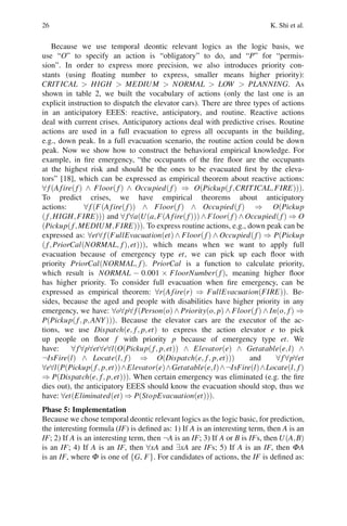 26 K. Shi et al.
Because we use temporal deontic relevant logics as the logic basis, we
use “O” to specify an action is “obligatory” to do, and “P” for “permis-
sion”. In order to express more precision, we also introduces priority con-
stants (using floating number to express, smaller means higher priority):
CRITICAL  HIGH  MEDIUM  NORMAL  LOW  PLANNING. As
shown in table 2, we built the vocabulary of actions (only the last one is an
explicit instruction to dispatch the elevator cars). There are three types of actions
in an anticipatory EEES: reactive, anticipatory, and routine. Reactive actions
deal with current crises. Anticipatory actions deal with predictive crises. Routine
actions are used in a full evacuation to egress all occupants in the building,
e.g., down peak. In a full evacuation scenario, the routine action could be down
peak. Now we show how to construct the behavioral empirical knowledge. For
example, in fire emergency, “the occupants of the fire floor are the occupants
at the highest risk and should be the ones to be evacuated first by the eleva-
tors” [18], which can be expressed as empirical theorem about reactive actions:
∀f(Afire(f) ∧ Floor(f) ∧ Occupied(f) ⇒ O(Pickup(f,CRITICAL,FIRE))).
To predict crises, we have empirical theorems about anticipatory
actions: ∀f(F(Afire(f)) ∧ Floor(f) ∧ Occupied(f) ⇒ O(Pickup
(f,HIGH,FIRE))) and ∀f∀a(U(a,F(Afire(f))) ∧ Floor(f) ∧ Occupied(f) ⇒ O
(Pickup(f,MEDIUM,FIRE))). To express routine actions, e.g., down peak can be
expressed as: ∀et∀f(FullEvacuation(et)∧ Floor(f) ∧ Occupied(f) ⇒ P(Pickup
(f,PriorCal(NORMAL, f),et))), which means when we want to apply full
evacuation because of emergency type et, we can pick up each floor with
priority PriorCal(NORMAL, f). PriorCal is a function to calculate priority,
which result is NORMAL − 0.001 × FloorNumber(f), meaning higher floor
has higher priority. To consider full evacuation when fire emergency, can be
expressed as empirical theorem: ∀r(Afire(r) ⇒ FullEvacuation(FIRE)). Be-
sides, because the aged and people with disabilities have higher priority in any
emergency, we have: ∀o∀p∀f(Person(o) ∧ Priority(o, p) ∧ Floor(f) ∧ In(o, f) ⇒
P(Pickup(f, p,ANY))). Because the elevator cars are the executor of the ac-
tions, we use Dispatch(e, f, p,et) to express the action elevator e to pick
up people on floor f with priority p because of emergency type et. We
have: ∀f∀p∀et∀e∀l(O(Pickup(f, p,et)) ∧ Elevator(e) ∧ Getatable(e,l) ∧
¬IsFire(l) ∧ Locate(l, f) ⇒ O(Dispatch(e, f, p,et))) and ∀f∀p∀et
∀e∀l(P(Pickup(f, p,et))∧Elevator(e)∧Getatable(e,l)∧¬IsFire(l)∧Locate(l, f)
⇒ P(Dispatch(e, f, p,et))). When certain emergency was eliminated (e.g. the fire
dies out), the anticipatory EEES should know the evacuation should stop, thus we
have: ∀et(Eliminated(et) ⇒ P(StopEvacuation(et))).
Phase 5: Implementation
Because we chose temporal deontic relevant logics as the logic basic, for prediction,
the interesting formula (IF) is defined as: 1) If A is an interesting term, then A is an
IF; 2) If A is an interesting term, then ¬A is an IF; 3) If A or B is IFs, then U(A,B)
is an IF; 4) If A is an IF, then ∀xA and ∃xA are IFs; 5) If A is an IF, then ΦA
is an IF, where Φ is one of {G, F}. For candidates of actions, the IF is defined as:
 