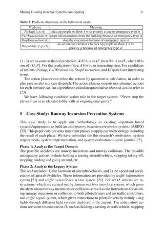 Making Existing Reactive Systems Anticipatory 27
Table 2 Predicate dictionary of the behavioral model
Predicate Meaning
Pickup(f, p,et) pick up people on floor f with priority p due to emergency type et
FullEvacuation(et) adopt full evacuation from the building because of emergency type et
StopEvacuation(et) stop the evacuation because of emergency type et
Dispatch(e, f, p,et)
an action that elevator e to pick up people on floor f with
priority p because of emergency type et
1) - 3) are as same as that of prediction; 4) If A is an IF, then ΦA is an IF, where Φ is
one of {O, P}. For the prediction of fire, Afire is an interesting term. For candidates
of actions, Pickup, FullEvacuation, StopEvacuation, and Dispatch are interesting
terms.
The action planner can refine the actions by quantitative calculation, in order to
plan precise elevator cars dispatch. The action planner outputs next planned actions
for each elevator car. An algorithm to calculate quantitative planned action refer to
[23].
We have following condition-action rule in the target system: “Never stop the
elevator car at an elevator lobby with an ongoing emergency.”
5 Case Study: Runway Incursion Prevention Systems
This case study is to apply our methodology to existing airport/on board
systems/equipments to build an anticipatory incursion prevention systems (ARIPS)
[25]. This paper only presents important phases to apply our methodology including
the result of each phase. We have submitted the this research’s motivation, system
requirements, system implementation, and system evaluation to some journal [25].
Phase 1: Analyze the Target Domain
The possible accidents are runway incursions and runway collisions. The possible
anticipatory actions include holding a taxiing aircraft/vehicle, stopping taking off,
stopping landing and going around, etc.
Phase 2: Analyze the Legacy System
The set I includes: 1) the locations of aircrafts/vehicles, and 2) the speed and accel-
eration of aircrafts/vehicles. These information are provided by traffic information
system [21] and traffic surveillance sensor system [21]. For set O, actions are in-
structions, which are carried out by human machine interface system, which gives
the alerts about runway incursions or collisions as well as the instructions for avoid-
ing runway incursions or collisions to both pilots/drivers and air traffic controllers,
and traffic signal system, which gives instructions to pilots/drivers by mainly using
lights through different light systems deployed in the airport. The anticipatory ac-
tions are some instructions in O, such as holding a taxiing aircraft/vehicle, stopping
 