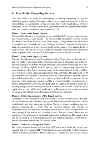 Making Existing Reactive Systems Anticipatory 29
6 Case Study: Computing Services
This case study is to apply our methodology to existing computing services for
defending against malice. This paper only presents important phases to apply our
methodology to a computing service including the result of each phase. We have
submitted the this research’s motivation, system requirements, system implementa-
tion, and system evaluation to some conference [24].
Phase 1: Analyze the Target Domain
The possible attacks to a computing service includes DoS, probing, compromises,
and viruses/worms/Trojan horses [13]. The possible anticipatory actions include
blocking access from the attacker or to the target, killing connections to or from
a particular host, network, and port, changing an attack’s content, terminating a
network connection or a user session, and blocking access form certain hosts or
user accounts. Besides, the system could notify security administrators notifications
about important detections/predictions/responses about malicious activities.
Phase 2: Analyze the Legacy System
The set I includes network traffic and network data. To get these traffic/data, there
are two kinds of observers: inline observers and passive observers. An inline ob-
server is deployed so that the network traffic/data transfer it is monitoring must pass
through it, such as a hybrid firewall, a proxy, and a security gateway. A passive ob-
server is deployed so that it monitors a copy of the actual network traffic, NetFlow
or sFlow, host system status, and application logs and status. The actions in set O
are carried out by actuators. An actuator could be a firewall (either network firewall
or host-based firewall), a router, or a switch, which can block access from the at-
tacker or to the target; An actuator could be a program that kills connections to or
from a particular host, network, and port, such as Tcpkill; An actuator could be a
security proxy, which can change an attack’s content; An actuator could also be an
application service, while some application could terminate a network connection
or a user session, block access form certain hosts or user accounts.
Phase 3: Define Requirements of the Target System
The target system can identify suspicious activity, such as reconnaissance, then pre-
dict an imminent attack, besides, the system should also predict fatal attacks from
trivial attacks and other suspicious activities. The target system can choose and take
actions automatically to both stop an ongoing attacks and prevent an
imminent attack anticipatorily. The target system should use explicable model for
detecting/predicting malice and choosing actions, thus the system’s behaviors are
explicable. The target system can handle application level attacks. The target system
can be customized for different applications and different scenarios, while interop-
erability is one of foundations for customization.
Phase 4: Construct Anticipatory Model
We chose temporal deontic relevant logics [5] as the logic basis. We present pre-
venting web server against HTTP DoS attacks as an example. In predictive model,
“MaxConnection(ip addr) ⇒ HttpDos(ip addr)” means “if a host ip addr makes
 