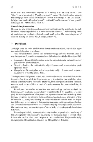 30 K. Shi et al.
more than max concurrent requests, it is taking a HTTP DoS attack.”, and
“TooFrequent(ip addr) ⇒ HttpDos(ip addr)” means “if a host ip addr requests
the same page more than a few times per second, it is taking a HTTP DoS attack.”
In behavioral model, HttpDos(ip addr) ⇒ Block(ip addr) means “if host ip addr
is taking a HTTP DoS attack, block it.”
Phase 5: Implementation
Because we also chose temporal deontic relevant logics as the logic basic, the def-
inition of interesting formula is as same as that in section 4. The interesting terms
of predictions are predicates of attacks, such as HttpDos. The interesting terms of
decision making are Block, Kill, ChangeContent, etc.
7 Discussion
Although there are some particularities in the three case studies, we can still argue
our methodology is a general one.
First, our case studies showed that our methodology can deal different kinds of
reactive systems. A reactive system can have following three kinds of functions [26].
• Informative: To provide information about the subject domain, such as to answer
questions and produce reports.
• Directive: To direct the entities in the subject domain, such as to control or guide
a physical entity.
• Manipulative: To manipulate lexical items in the subject domain, such as to cre-
ate, remove, or modify lexical items.
The legacy reactive systems in first and second case studies have directive and in-
formative functions, while the legacy reactive system in third case study has infor-
mative and manipulative functions. Therefore, from viewpoint of system function,
our case studies covers different kinds of reactive systems, thus, our methodology is
general.
Second, our case studies showed that our methodology can improve both the
legacy system’s safety and security. Safety is freedom of risk [8] (accidents or losses)
[14]. Security is prevention of or protection against access to information by unau-
thorized recipients or intention but unauthorized destruction or alteration of that
information [8]. Safety and security are closely related and similar, while the impor-
tant differences between them is that security focuses on malicious actions. Our first
and second case studies improve the system’s safety by avoiding disasters/accidents.
Our third case study improve the system’s security by preventing attacks/ malicious
behaviors.
The main particularity among the three case studies is quantitative calculating of
the action planer. The quantitative calculating for each case study is special, while
it cannot be used in other cases. At present, we can eliminate this particularity by
implementing different action planners for different target domains.
 