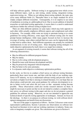 34 D. Liu, S. Xu, and H. Liu
will help software quality. Software testing is an aggregation term which covers
many different topics, such as, unit testing, smoke testing, integration testing,
regression testing, etc. When we are talking about testing methods, the topic may
cover many different fields [1]. Thereafter there is no single standard for all to
simply compare different researches. Consequently, it is no surprise to see rarity
of meditation on testing at a philosophical level. Due to recent addition of detailed
researches on individual testing approaches, it seems there is a need to understand
and discuss further the software testing at higher level.
There are often different opinions on same topics which may look opposite to
each other while actually emphasize different aspects and complement each other
in harmony. For example, while some are trying to automate testing or to create
guidelines for testing efficiency, some argue that software testing asks for more
prompt human intelligence; while many papers focused on how to increase the
coverage of testing, some others realized that test cases can be impractically large
so that tried to reduce them. Such different arguments can actually be considered
simultaneously in one set of testing cases. Since designing testing strategies is a
multi-objective optimization by itself, there is no single best solution.
As an augment of existing research, it seems that software testing has all of the
following characteristics:
• May be different for different program frames;
• May be stately;
• Has to evolve along with development progress;
• Should be team work between development and QA;
• May be proactively integrated with development;
• May be better to be semi-automatic;
• Is a dynamic multi-objective evolutionary optimization problem.
In this work, we first try to conduct a brief survey on software testing literature,
particularly those most recent one, and then with the help of our working expe-
rience in IT industry, we try to understand software testing and provide some ob-
servations at higher level that is missing in related literature. It is our hope that our
observations could provide some good guidance for software development in or-
der to better evolve and select the test cases so that automatic testing become
possible. Those observations could also invoke research interests on them. It
might be necessary to point out that we do not intend to conduct a complete litera-
ture survey on software testing in this paper and also we do not propose a general
guideline for software testing. Moreover, we are not intended to appreciate any
technical details of specific testing approaches or techniques. Instead, we focus on
the ideology. As there is no panacea in software testing, we wish software devel-
opment management can benefit from our discussions.
The rest of the paper is organized as follows. Section 2 discusses some recent
representative publications. Section 3 presents our observations on software test-
ing based on literature review and our working experience in industry. Some con-
crete or imaginary examples are given. The conclusions are given in Section 4.
 