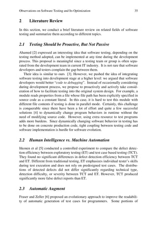 Observations on Software Testing and Its Optimization 35
2 Literature Review
In this section, we conduct a brief literature review on related fields of software
testing and summarize them according to different topics.
2.1 Testing Should be Proactive, But Not Passive
Ahamed [2] expressed an interesting idea that software testing, depending on the
testing method adopted, can be implemented at any time during the development
process. This proposal is meaningful since a testing team or group is often sepa-
rated from the development team in current IT industry. It is not rare that software
developers and testers complain the gap between them.
Their idea is similar to ours [3]. However, we pushed the idea of integrating
software testing into development stage at a higher level: we argued that software
developers would better “code to debugging”. Instead of occasionally considering
during development process, we propose to proactively and actively take consid-
eration of how to facilitate testing into the original system design. For example, a
module reads properties from a file whose file path has been explicitly specified in
source code as a constant literal. In this case, it is hard to test this module with
different file contents if testing is done in parallel mode. Certainly, this challenge
is conquerable since there have been a lot of effort and quite a few successful
solutions [4] to dynamically change program behaviors in runtime without the
need of modifying source code. However, using extra resource to test programs
adds more burdens. Since dynamically changing software behavior in testing has
to be done on concrete production code, tight coupling between testing code and
software implementation is hurdle for software evolution.
2.2 Human Intelligence vs. Machine Automation
Itkonen et al [5] conducted a controlled experiment to compare the defect detec-
tion efficiency between exploratory testing (ET) and test case based testing (TCT).
They found no significant differences in defect detection efficiency between TCT
and ET. Different from traditional testing, ET emphasizes individual tester’s skills
during test execution and does not rely on predesigned test cases. The distribu-
tions of detected defects did not differ significantly regarding technical type,
detection difficulty, or severity between TCT and ET. However, TCT produced
significantly more false defect reports than ET.
2.3 Automatic Augment
Fraser and Zeller [6] proposed an evolutionary approach to improve the readabili-
ty of automatic generation of test cases for programmers. Some portions of
 
