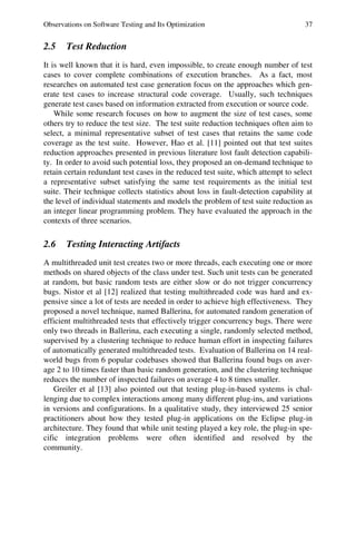 Observations on Software Testing and Its Optimization 37
2.5 Test Reduction
It is well known that it is hard, even impossible, to create enough number of test
cases to cover complete combinations of execution branches. As a fact, most
researches on automated test case generation focus on the approaches which gen-
erate test cases to increase structural code coverage. Usually, such techniques
generate test cases based on information extracted from execution or source code.
While some research focuses on how to augment the size of test cases, some
others try to reduce the test size. The test suite reduction techniques often aim to
select, a minimal representative subset of test cases that retains the same code
coverage as the test suite. However, Hao et al. [11] pointed out that test suites
reduction approaches presented in previous literature lost fault detection capabili-
ty. In order to avoid such potential loss, they proposed an on-demand technique to
retain certain redundant test cases in the reduced test suite, which attempt to select
a representative subset satisfying the same test requirements as the initial test
suite. Their technique collects statistics about loss in fault-detection capability at
the level of individual statements and models the problem of test suite reduction as
an integer linear programming problem. They have evaluated the approach in the
contexts of three scenarios.
2.6 Testing Interacting Artifacts
A multithreaded unit test creates two or more threads, each executing one or more
methods on shared objects of the class under test. Such unit tests can be generated
at random, but basic random tests are either slow or do not trigger concurrency
bugs. Nistor et al [12] realized that testing multithreaded code was hard and ex-
pensive since a lot of tests are needed in order to achieve high effectiveness. They
proposed a novel technique, named Ballerina, for automated random generation of
efficient multithreaded tests that effectively trigger concurrency bugs. There were
only two threads in Ballerina, each executing a single, randomly selected method,
supervised by a clustering technique to reduce human effort in inspecting failures
of automatically generated multithreaded tests. Evaluation of Ballerina on 14 real-
world bugs from 6 popular codebases showed that Ballerina found bugs on aver-
age 2 to 10 times faster than basic random generation, and the clustering technique
reduces the number of inspected failures on average 4 to 8 times smaller.
Greiler et al [13] also pointed out that testing plug-in-based systems is chal-
lenging due to complex interactions among many different plug-ins, and variations
in versions and configurations. In a qualitative study, they interviewed 25 senior
practitioners about how they tested plug-in applications on the Eclipse plug-in
architecture. They found that while unit testing played a key role, the plug-in spe-
cific integration problems were often identified and resolved by the
community.
 
