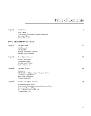 Table of Contents
Chapter 1 Introduction
Philip T. Krein
Department of Electrical and Computer Engineering
University of Illinois
Urbana, Illinois, USA
1
Section I: Power Electronics Devices
Chapter 2 The Power Diode
Ali I. Maswood
School of EEE
Nanyang Technological University
Nanyang Avenue, Singapore
17
Chapter 3 Power Bipolar Transistors
Marcelo Godoy Simoes
Engineering Division
Colorado School of Mines
Golden, Colorado, USA
29
Chapter 4 The Power MOSFET
Issa Batarseh
School of Electrical Engineering and Computer Science
University of Central Florida
4000 Central Florida Blvd.
Orlando, Florida, USA
43
Chapter 5 Insulated Gate Bipolar Transistor
S. Abedinpour and K. Shenai
Department of Electrical Engineering and Computer Science
University of Illinois at Chicago
851, South Morgan Street (M/C 154)
Chicago, Illinois, USA
73
vii
 