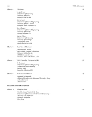 viii Table of Contents
Chapter 6 Thyristors
Angus Bryant
Department of Engineering
University of Warwick
Coventry CV4 7AL, UK
Enrico Santi
Department of Electrical Engineering
University of South Carolina
Columbia, South Carolina, USA
Jerry Hudgins
Department of Electrical Engineering
University of Nebraska
Lincoln, Nebraska, USA
Patrick Palmer
Department of Engineering
University of Cambridge
Trumpington Street
Cambridge CB2 1PZ, UK
91
Chapter 7 Gate Turn-off Thyristors
Muhammad H. Rashid
Electrical and Computer Engineering
University of West Florida
11000 University Parkway
Pensacola, Florida 32514-5754, USA
117
Chapter 8 MOS Controlled Thyristors (MCTs)
S. Yuvarajan
Department of Electrical Engineering
North Dakota State University
P.O. Box 5285
Fargo, North Dakota, USA
125
Chapter 9 Static Induction Devices
Bogdan M. Wilamowski
Alabama Microelectronics Science and Technology Center
Auburn University
Alabama, USA
135
Section II: Power Conversion
Chapter 10 Diode Rectiﬁers
Yim-Shu Lee and Martin H. L. Chow
Department of Electronic and Information Engineering
The Hong Kong Polytechnic
University Hung Hom
Hong Kong
149
 