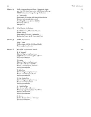xii Table of Contents
Chapter 29 High-Frequency Inverters: From Photovoltaic, Wind,
and Fuel-Cell-Based Renewable- and Alternative-Energy
DER/DG Systems to Energy-Storage Applications
S. K. Mazumder
Department of Electrical and Computer Engineering
Director, Laboratory for Energy and
Switching-Electronics Systems (LESES)
University of Illinois
Chicago, USA
767
Chapter 30 Wind Turbine Applications
Juan M. Carrasco, Eduardo Galván, and
Ramón Portillo
Department of Electronic Engineering
Engineering School, Seville University, Spain
791
Chapter 31 HVDC Transmission
Vijay K. Sood
Hydro-Quebec (IREQ), 1800 Lionel Boulet
Varennes, Quebec, Canada
823
Chapter 32 Flexible AC Transmission Systems
E. H. Watanabe
Electrical Engineering Department
COPPE/Federal University of Rio de Janeiro
Brazil, South America
M. Aredes
Electrical Engineering Department
Polytechnic School and COPPE/
Federal University of Rio de Janeiro
Brazil, South America
P. G. Barbosa
Electrical Engineering Department
Federal University of Juiz de Fora
Brazil, South America
F. K. de Araújo Lima
Electrical Engineering Department
Federal University of Ceara
Brazil, South America
R. F. da Silva Dias
Pos-doctoral Fellow at Toronto
University supported by Capes Foundation
Ministry of Education
Brazil, South America
G. Santos
Eneltec- Energia Elétrica e Tecnologia
Brazil, South America
851
 