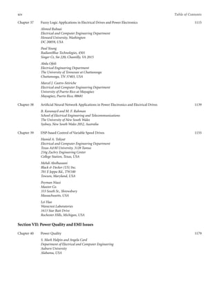 xiv Table of Contents
Chapter 37 Fuzzy Logic Applications in Electrical Drives and Power Electronics
Ahmed Rubaai
Electrical and Computer Engineering Department
Howard University, Washington
DC 20059, USA
Paul Young
RadiantBlue Technologies, 4501
Singer Ct, Ste 220, Chantilly, VA 2015
Abdu Ofoli
Electrical Engineering Department
The University of Tennessee at Chattanooga
Chattanooga, TN 37403, USA
Marcel J. Castro-Sitiriche
Electrical and Computer Engineering Department
University of Puerto Rico at Mayagüez
Mayagüez, Puerto Rico, 00681
1115
Chapter 38 Artiﬁcial Neural Network Applications in Power Electronics and Electrical Drives
B. Karanayil and M. F. Rahman
School of Electrical Engineering and Telecommunications
The University of New South Wales
Sydney, New South Wales 2052, Australia
1139
Chapter 39 DSP-based Control of Variable Speed Drives
Hamid A. Toliyat
Electrical and Computer Engineering Department
Texas AM University, 3128 Tamus
216g Zachry Engineering Center
College Station, Texas, USA
Mehdi Abolhassani
Black  Decker (US) Inc.
701 E Joppa Rd., TW100
Towson, Maryland, USA
Peyman Niazi
Maxtor Co.
333 South St., Shrewsbury
Massachusetts, USA
Lei Hao
Wavecrest Laboratories
1613 Star Batt Drive
Rochester Hills, Michigan, USA
1155
Section VII: Power Quality and EMI Issues
Chapter 40 Power Quality
S. Mark Halpin and Angela Card
Department of Electrical and Computer Engineering
Auburn University
Alabama, USA
1179
 
