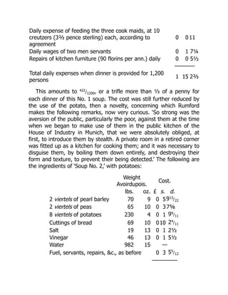 Daily expense of feeding the three cook maids, at 10
creutzers (3⅔ pence sterling) each, according to
agreement
0 011
Daily wages of two men servants 0 1 7¼
Repairs of kitchen furniture (90 florins per ann.) daily 0 0 5½
————
Total daily expenses when dinner is provided for 1,200
persons
1 15 2⅔
This amounts to 422/1200, or a trifle more than ⅓ of a penny for
each dinner of this No. 1 soup. The cost was still further reduced by
the use of the potato, then a novelty, concerning which Rumford
makes the following remarks, now very curious. ‘So strong was the
aversion of the public, particularly the poor, against them at the time
when we began to make use of them in the public kitchen of the
House of Industry in Munich, that we were absolutely obliged, at
first, to introduce them by stealth. A private room in a retired corner
was fitted up as a kitchen for cooking them; and it was necessary to
disguise them, by boiling them down entirely, and destroying their
form and texture, to prevent their being detected.’ The following are
the ingredients of ‘Soup No. 2,’ with potatoes:
Weight
Avoirdupois.
Cost.
lbs. oz. £ s. d.
2 viertels of pearl barley 70 9 0 5913/22
2 viertels of peas 65 10 0 37⅝
8 viertels of potatoes 230 4 0 1 99/11
Cuttings of bread 69 10 010 24/11
Salt 19 13 0 1 2½
Vinegar 46 13 0 1 5½
Water 982 15 —
Fuel, servants, repairs, c., as before 0 3 55/12
—————
 