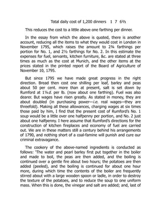 Total daily cost of 1,200 dinners 1 7 6⅔
This reduces the cost to a little above one farthing per dinner.
In the essay from which the above is quoted, there is another
account, reducing all the items to what they would cost in London in
November 1795, which raises the amount to 2¾ farthings per
portion for No. 1, and 2½ farthings for No. 2. In this estimate the
expenses for fuel, servants, kitchen furniture, c. are stated at three
times as much as the cost at Munich, and the other items at the
prices stated in the printed report of the Board of Agriculture of
November 10, 1795.
But since 1795 we have made great progress in the right
direction. Bread then cost one shilling per loaf, barley and peas
about 50 per cent. more than at present, salt is set down by
Rumford at 1¼d. per lb. (now about one farthing). Fuel was also
dearer. But wages have risen greatly. As stated in money, they are
about doubled (in purchasing power—i.e. real wages—they are
threefold). Making all these allowances, charging wages at six times
those paid by him, I find that the present cost of Rumford’s No. 1
soup would be a little over one halfpenny per portion, and No. 2 just
about one halfpenny. I here assume that Rumford’s directions for the
construction of kitchen fireplaces and economy of fuel are carried
out. We are in these matters still a century behind his arrangements
of 1790, and nothing short of a coal-famine will punish and cure our
criminal extravagance.
The cookery of the above-named ingredients is conducted as
follows: ‘The water and pearl barley first put together in the boiler
and made to boil, the peas are then added, and the boiling is
continued over a gentle fire about two hours; the potatoes are then
added (peeled), and the boiling is continued for about one hour
more, during which time the contents of the boiler are frequently
stirred about with a large wooden spoon or ladle, in order to destroy
the texture of the potatoes, and to reduce the soup to one uniform
mass. When this is done, the vinegar and salt are added; and, last of
 