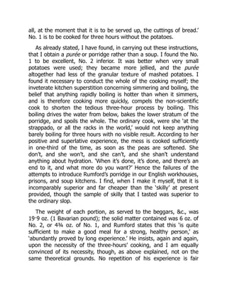 all, at the moment that it is to be served up, the cuttings of bread.’
No. 1 is to be cooked for three hours without the potatoes.
As already stated, I have found, in carrying out these instructions,
that I obtain a purée or porridge rather than a soup. I found the No.
1 to be excellent, No. 2 inferior. It was better when very small
potatoes were used; they became more jellied, and the purée
altogether had less of the granular texture of mashed potatoes. I
found it necessary to conduct the whole of the cooking myself; the
inveterate kitchen superstition concerning simmering and boiling, the
belief that anything rapidly boiling is hotter than when it simmers,
and is therefore cooking more quickly, compels the non-scientific
cook to shorten the tedious three-hour process by boiling. This
boiling drives the water from below, bakes the lower stratum of the
porridge, and spoils the whole. The ordinary cook, were she ‘at the
strappado, or all the racks in the world,’ would not keep anything
barely boiling for three hours with no visible result. According to her
positive and superlative experience, the mess is cooked sufficiently
in one-third of the time, as soon as the peas are softened. She
don’t, and she won’t, and she can’t, and she shan’t understand
anything about hydration. ‘When it’s done, it’s done, and there’s an
end to it, and what more do you want?’ Hence the failures of the
attempts to introduce Rumford’s porridge in our English workhouses,
prisons, and soup kitchens. I find, when I make it myself, that it is
incomparably superior and far cheaper than the ‘skilly’ at present
provided, though the sample of skilly that I tasted was superior to
the ordinary slop.
The weight of each portion, as served to the beggars, c., was
19·9 oz. (1 Bavarian pound); the solid matter contained was 6 oz. of
No. 2, or 4¾ oz. of No. 1, and Rumford states that this ‘is quite
sufficient to make a good meal for a strong, healthy person,’ as
‘abundantly proved by long experience.’ He insists, again and again,
upon the necessity of the three-hours’ cooking, and I am equally
convinced of its necessity, though, as above explained, not on the
same theoretical grounds. No repetition of his experience is fair
 
