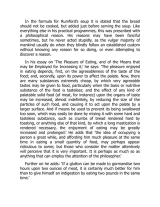 In the formula for Rumford’s soup it is stated that the bread
should not be cooked, but added just before serving the soup. Like
everything else in his practical programmes, this was prescribed with
a philosophical reason. His reasons may have been fanciful
sometimes, but he never acted stupidly, as the vulgar majority of
mankind usually do when they blindly follow an established custom
without knowing any reason for so doing, or even attempting to
discover a reason.
In his essay on ‘The Pleasure of Eating, and of the Means that
may be Employed for Increasing it,’ he says: ‘The pleasure enjoyed
in eating depends, first, on the agreeableness of the taste of the
food; and, secondly, upon its power to affect the palate. Now, there
are many substances extremely cheap, by which very agreeable
tastes may be given to food, particularly when the basis or nutritive
substance of the food is tasteless; and the effect of any kind of
palatable solid food (of meat, for instance) upon the organs of taste
may be increased, almost indefinitely, by reducing the size of the
particles of such food, and causing it to act upon the palate by a
larger surface. And if means be used to prevent its being swallowed
too soon, which may easily be done by mixing it with some hard and
tasteless substance, such as crumbs of bread rendered hard by
toasting, or anything else of that kind, by which a long mastication is
rendered necessary, the enjoyment of eating may be greatly
increased and prolonged.’ He adds that ‘the idea of occupying a
person a great while, and affording him much pleasure at the same
time in eating a small quantity of food, may perhaps appear
ridiculous to some; but those who consider the matter attentively
will perceive that it is very important. It is perhaps as much so as
anything that can employ the attention of the philosopher.’
Further on he adds: ‘If a glutton can be made to gormandise two
hours upon two ounces of meat, it is certainly much better for him
than to give himself an indigestion by eating two pounds in the same
time.’
 
