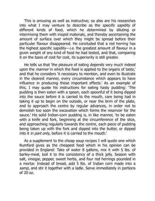 This is amusing as well as instructive; so also are his researches
into what I may venture to describe as the specific sapidity of
different kinds of food, which he determined by diluting or
intermixing them with insipid materials, and thereby ascertaining the
amount of surface over which they might be spread before their
particular flavour disappeared. He concluded that a red herring has
the highest specific sapidity—i.e. the greatest amount of flavour in a
given weight of any kind of food he had tested, and that, comparing
it on the basis of cost for cost, its superiority is still greater.
He tells us that ‘the pleasure of eating depends very much indeed
upon the manner in which the food is applied to the organs of taste,’
and that he considers ‘it necessary to mention, and even to illustrate
in the clearest manner, every circumstance which appears to have
influence in producing these important effects.’ As an example of
this, I may quote his instructions for eating hasty pudding: ‘The
pudding is then eaten with a spoon, each spoonful of it being dipped
into the sauce before it is carried to the mouth, care being had in
taking it up to begin on the outside, or near the brim of the plate,
and to approach the centre by regular advances, in order not to
demolish too soon the excavation which forms the reservoir for the
sauce.’ His solid Indian-corn pudding is, in like manner, ‘to be eaten
with a knife and fork, beginning at the circumference of the slice,
and approaching regularly towards the centre, each piece of pudding
being taken up with the fork and dipped into the butter, or dipped
into it in part only, before it is carried to the mouth.’
As a supplement to the cheap soup recipes I will quote one which
Rumford gives as the cheapest food which in his opinion can be
provided in England: Take of water 8 gallons, mix it with 5 lbs. of
barley-meal, boil it to the consistency of a thick jelly. Season with
salt, vinegar, pepper, sweet herbs, and four red herrings pounded in
a mortar. Instead of bread, add 5 lbs. of Indian corn made into a
samp, and stir it together with a ladle. Serve immediately in portions
of 20 oz.
 