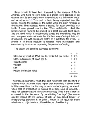 Samp is ‘said to have been invented by the savages of North
America, who have no corn-mills.’ It is Indian corn deprived of its
external coat by soaking it ten or twelve hours in a lixivium of water
and wood ashes.[17] This coat or husk, being separated from the
kernel, rises to the surface of the water, while the grain remains at
the bottom. The separated kernel is stewed for about two days in a
kettle of water placed near the fire. ‘When sufficiently cooked, the
kernels will be found to be swelled to a great size and burst open,
and this food, which is uncommonly sweet and nourishing, may be
used in a great variety of ways; but the best way of using it is to mix
it with milk, and with soups and broths as a substitute for bread.’ He
prefers it to bread because ‘it requires more mastication, and
consequently tends more to prolong the pleasure of eating.’
The cost of this soup he estimates as follows:
s. d.
5 lbs. barley meal, at 1½d. per. lb., or 5s. 6d. per bushel 0 7½
5 lbs. Indian corn, at 1¼d. per lb. 0 6¼
4 red herrings 0 3
Vinegar 0 1
Salt 0 1
Pepper and sweet herbs 0 2
————
1 8¾
This makes 64 portions, which thus cost rather less than one-third of
a penny each. As prices were higher then than now, it comes down
to little more than one farthing, or one-third of a penny, as stated,
when cost of preparation in making on a large scale is included. I
have not been successful in making this soup; failed in the ‘samp,’ as
explained in the foot-note. By substituting ‘raspings’ (the coarse
powder rasped off the surface of rolls or over-baked loaves) or
bread-crumbs browned in an oven, I obtain a fair result for those
who have no objection to a diffused flavour of red herring.
 