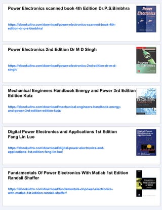 Power Electronics scanned book 4th Edition Dr.P.S.Bimbhra
https://ebookultra.com/download/power-electronics-scanned-book-4th-
edition-dr-p-s-bimbhra/
Power Electronics 2nd Edition Dr M D Singh
https://ebookultra.com/download/power-electronics-2nd-edition-dr-m-d-
singh/
Mechanical Engineers Handbook Energy and Power 3rd Edition
Edition Kutz
https://ebookultra.com/download/mechanical-engineers-handbook-energy-
and-power-3rd-edition-edition-kutz/
Digital Power Electronics and Applications 1st Edition
Fang Lin Luo
https://ebookultra.com/download/digital-power-electronics-and-
applications-1st-edition-fang-lin-luo/
Fundamentals Of Power Electronics With Matlab 1st Edition
Randall Shaffer
https://ebookultra.com/download/fundamentals-of-power-electronics-
with-matlab-1st-edition-randall-shaffer/
 