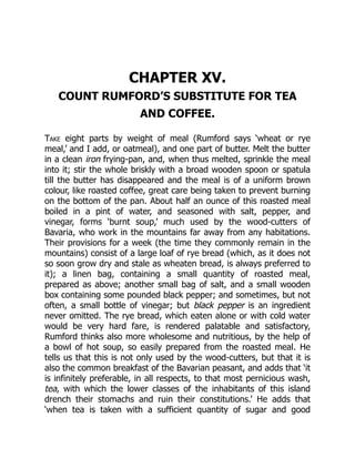CHAPTER XV.
COUNT RUMFORD’S SUBSTITUTE FOR TEA
AND COFFEE.
Take eight parts by weight of meal (Rumford says ‘wheat or rye
meal,’ and I add, or oatmeal), and one part of butter. Melt the butter
in a clean iron frying-pan, and, when thus melted, sprinkle the meal
into it; stir the whole briskly with a broad wooden spoon or spatula
till the butter has disappeared and the meal is of a uniform brown
colour, like roasted coffee, great care being taken to prevent burning
on the bottom of the pan. About half an ounce of this roasted meal
boiled in a pint of water, and seasoned with salt, pepper, and
vinegar, forms ‘burnt soup,’ much used by the wood-cutters of
Bavaria, who work in the mountains far away from any habitations.
Their provisions for a week (the time they commonly remain in the
mountains) consist of a large loaf of rye bread (which, as it does not
so soon grow dry and stale as wheaten bread, is always preferred to
it); a linen bag, containing a small quantity of roasted meal,
prepared as above; another small bag of salt, and a small wooden
box containing some pounded black pepper; and sometimes, but not
often, a small bottle of vinegar; but black pepper is an ingredient
never omitted. The rye bread, which eaten alone or with cold water
would be very hard fare, is rendered palatable and satisfactory,
Rumford thinks also more wholesome and nutritious, by the help of
a bowl of hot soup, so easily prepared from the roasted meal. He
tells us that this is not only used by the wood-cutters, but that it is
also the common breakfast of the Bavarian peasant, and adds that ‘it
is infinitely preferable, in all respects, to that most pernicious wash,
tea, with which the lower classes of the inhabitants of this island
drench their stomachs and ruin their constitutions.’ He adds that
‘when tea is taken with a sufficient quantity of sugar and good
 