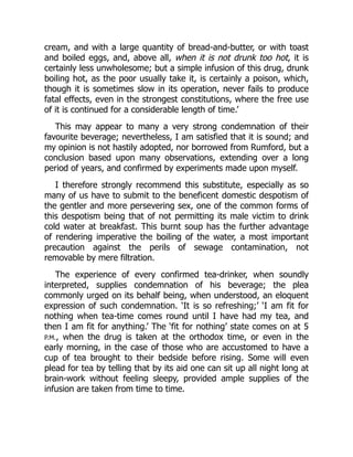 cream, and with a large quantity of bread-and-butter, or with toast
and boiled eggs, and, above all, when it is not drunk too hot, it is
certainly less unwholesome; but a simple infusion of this drug, drunk
boiling hot, as the poor usually take it, is certainly a poison, which,
though it is sometimes slow in its operation, never fails to produce
fatal effects, even in the strongest constitutions, where the free use
of it is continued for a considerable length of time.’
This may appear to many a very strong condemnation of their
favourite beverage; nevertheless, I am satisfied that it is sound; and
my opinion is not hastily adopted, nor borrowed from Rumford, but a
conclusion based upon many observations, extending over a long
period of years, and confirmed by experiments made upon myself.
I therefore strongly recommend this substitute, especially as so
many of us have to submit to the beneficent domestic despotism of
the gentler and more persevering sex, one of the common forms of
this despotism being that of not permitting its male victim to drink
cold water at breakfast. This burnt soup has the further advantage
of rendering imperative the boiling of the water, a most important
precaution against the perils of sewage contamination, not
removable by mere filtration.
The experience of every confirmed tea-drinker, when soundly
interpreted, supplies condemnation of his beverage; the plea
commonly urged on its behalf being, when understood, an eloquent
expression of such condemnation. ‘It is so refreshing;’ ‘I am fit for
nothing when tea-time comes round until I have had my tea, and
then I am fit for anything.’ The ‘fit for nothing’ state comes on at 5
P.M., when the drug is taken at the orthodox time, or even in the
early morning, in the case of those who are accustomed to have a
cup of tea brought to their bedside before rising. Some will even
plead for tea by telling that by its aid one can sit up all night long at
brain-work without feeling sleepy, provided ample supplies of the
infusion are taken from time to time.
 