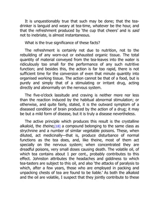 It is unquestionably true that such may be done; that the tea-
drinker is languid and weary at tea-time, whatever be the hour, and
that the refreshment produced by ‘the cup that cheers’ and is said
not to inebriate, is almost instantaneous.
What is the true significance of these facts?
The refreshment is certainly not due to nutrition, not to the
rebuilding of any worn-out or exhausted organic tissue. The total
quantity of material conveyed from the tea-leaves into the water is
ridiculously too small for the performance of any such nutritive
function; and besides this, the action is far too rapid, there is not
sufficient time for the conversion of even that minute quantity into
organised working tissue. The action cannot be that of a food, but is
purely and simply that of a stimulating or irritant drug, acting
directly and abnormally on the nervous system.
The five-o’clock lassitude and craving is neither more nor less
than the reaction induced by the habitual abnormal stimulation; or
otherwise, and quite fairly, stated, it is the outward symptom of a
diseased condition of brain produced by the action of a drug; it may
be but a mild form of disease, but it is truly a disease nevertheless.
The active principle which produces this result is the crystalline
alkaloid, the theine,[18] a compound belonging to the same class as
strychnine and a number of similar vegetable poisons. These, when
diluted, act medicinally—that is, produce disturbance of normal
functions as the tea does, and, like theine, most of them act
specially on the nervous system; when concentrated they are
dreadful poisons, very small doses causing death. The volatile oil, of
which tea contains about 1 per cent., probably contributes to this
effect. Johnston attributes the headaches and giddiness to which
tea-tasters are subject to this oil, and also ‘the attacks of paralysis to
which, after a few years, those who are employed in packing and
unpacking chests of tea are found to be liable.’ As both the alkaloid
and the oil are volatile, I suspect that they jointly contribute to these
 