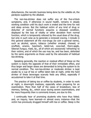 disturbances, the narcotic business being done by the volatile oil, the
paralysis supplied by the alkaloid.
The non-tea-drinker does not suffer any of the five-o’clock
symptoms, and, if otherwise in sound health, remains in steady
working condition until his day’s work is ended and the time for rest
and sleep arrives. But the habitual victim of any kind of drug or
disturber of normal functions acquires a diseased condition,
displayed by the loss of vitality or other deviation from normal
function, which is temporarily relieved by the usual dose of the drug,
but only in such wise as to generate a renewed craving. I include in
this general statement all the vice-drugs (to coin a general name),
such as alcohol, opium, tobacco (whether smoked, chewed, or
snuffed), arsenic, haschisch, betel-nut, coca-leaf, thorn-apple,
Siberian fungus, maté, c., all of which are excessively ‘refreshing’ to
their victims, and of which the use may be, and has been, defended
by the same arguments as those used by the advocates of habitual
tea-drinking.
Speaking generally, the reaction or residual effect of these on the
system is nearly the opposite of that of their immediate effect, and
thus larger and larger doses are demanded to bring the system to its
normal condition. The non-tea-drinker or moderate drinker is kept
awake by a cup of tea or coffee taken late at night, while the hard
drinker of these beverages scarcely feels any effect, especially if
accustomed to take it at that time.
The practice of taking tea or coffee by students, in order to work
at night, is downright madness, especially when preparing for an
examination. More than half of the cases of breakdown, loss of
memory, fainting, c., which occur during severe examinations, and
far more frequently than is commonly known, are due to this.
I continually hear of promising students who have thus failed;
and, on inquiry, have learned—in almost every instance—that the
victim has previously drugged himself with tea or coffee. Sleep is the
 