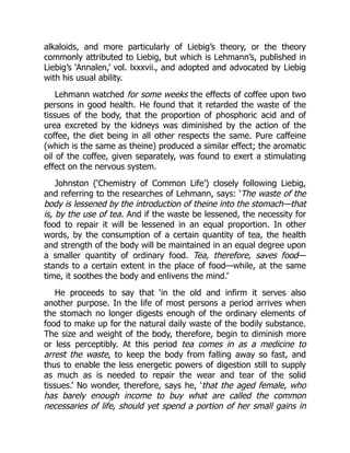 alkaloids, and more particularly of Liebig’s theory, or the theory
commonly attributed to Liebig, but which is Lehmann’s, published in
Liebig’s ‘Annalen,’ vol. lxxxvii., and adopted and advocated by Liebig
with his usual ability.
Lehmann watched for some weeks the effects of coffee upon two
persons in good health. He found that it retarded the waste of the
tissues of the body, that the proportion of phosphoric acid and of
urea excreted by the kidneys was diminished by the action of the
coffee, the diet being in all other respects the same. Pure caffeine
(which is the same as theine) produced a similar effect; the aromatic
oil of the coffee, given separately, was found to exert a stimulating
effect on the nervous system.
Johnston (‘Chemistry of Common Life’) closely following Liebig,
and referring to the researches of Lehmann, says: ‘The waste of the
body is lessened by the introduction of theine into the stomach—that
is, by the use of tea. And if the waste be lessened, the necessity for
food to repair it will be lessened in an equal proportion. In other
words, by the consumption of a certain quantity of tea, the health
and strength of the body will be maintained in an equal degree upon
a smaller quantity of ordinary food. Tea, therefore, saves food—
stands to a certain extent in the place of food—while, at the same
time, it soothes the body and enlivens the mind.’
He proceeds to say that ‘in the old and infirm it serves also
another purpose. In the life of most persons a period arrives when
the stomach no longer digests enough of the ordinary elements of
food to make up for the natural daily waste of the bodily substance.
The size and weight of the body, therefore, begin to diminish more
or less perceptibly. At this period tea comes in as a medicine to
arrest the waste, to keep the body from falling away so fast, and
thus to enable the less energetic powers of digestion still to supply
as much as is needed to repair the wear and tear of the solid
tissues.’ No wonder, therefore, says he, ‘that the aged female, who
has barely enough income to buy what are called the common
necessaries of life, should yet spend a portion of her small gains in
 