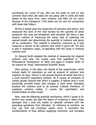 purchasing her ounce of tea. She can live quite as well on less
common food when she takes her tea along with it; while she feels
lighter at the same time, more cheerful, and fitter for her work,
because of the indulgence.’ (The italics are my own for comparison
with those that follow.)
All this is based upon the researches of Lehmann and others, who
measured the work of the vital furnace by the quantity of ashes
produced—the urea and phosphoric acid excreted. But there is also
another method of measuring the same, that of collecting the
expired breath and determining the quantity of carbonic acid given
off by combustion. This method is imperfect, inasmuch as it only
measures a portion of the carbonic acid which is given off. The skin
is also a respiratory organ, co-operating with the lungs in evolving
carbonic acid.
Dr. Edward Smith adopted the method of measuring the respired
carbonic acid only. His results were first published in ‘The
Philosophical Transactions’ of 1859, and again in Chapter XXXV. of
his volume on ‘Food,’ International Scientific Series.
After stating, in the latter, the details of the experiments, which
include depth of respiration as well as amount of carbonic acid
respired, he says: ‘Hence it was proved beyond all doubt that tea is
a most powerful respiratory excitant. As it causes an evolution of
carbon greatly beyond that which it supplies, it follows that it must
powerfully promote those vital changes in food which ultimately
produce the carbonic acid to be evolved. Instead, therefore, of
supplying nutritive matter, it causes the assimilation and
transformation of other foods.’
Now, note the following practical conclusions, which I quote in Dr.
Smith’s own words, but take the liberty of rendering in italics those
passages that I wish the reader to specially compare with the
preceding quotations from Johnston: ‘In reference to nutrition, we
may say that tea increases waste, since it promotes the
transformation of food without supplying nutriment, and increases
 