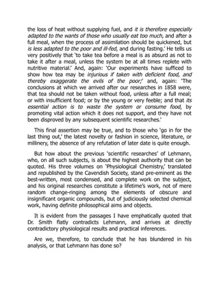 the loss of heat without supplying fuel, and it is therefore especially
adapted to the wants of those who usually eat too much, and after a
full meal, when the process of assimilation should be quickened, but
is less adapted to the poor and ill-fed, and during fasting.’ He tells us
very positively that ‘to take tea before a meal is as absurd as not to
take it after a meal, unless the system be at all times replete with
nutritive material.’ And, again: ‘Our experiments have sufficed to
show how tea may be injurious if taken with deficient food, and
thereby exaggerate the evils of the poor;’ and, again: ‘The
conclusions at which we arrived after our researches in 1858 were,
that tea should not be taken without food, unless after a full meal;
or with insufficient food; or by the young or very feeble; and that its
essential action is to waste the system or consume food, by
promoting vital action which it does not support, and they have not
been disproved by any subsequent scientific researches.’
This final assertion may be true, and to those who ‘go in for the
last thing out,’ the latest novelty or fashion in science, literature, or
millinery, the absence of any refutation of later date is quite enough.
But how about the previous ‘scientific researches’ of Lehmann,
who, on all such subjects, is about the highest authority that can be
quoted. His three volumes on ‘Physiological Chemistry,’ translated
and republished by the Cavendish Society, stand pre-eminent as the
best-written, most condensed, and complete work on the subject,
and his original researches constitute a lifetime’s work, not of mere
random change-ringing among the elements of obscure and
insignificant organic compounds, but of judiciously selected chemical
work, having definite philosophical aims and objects.
It is evident from the passages I have emphatically quoted that
Dr. Smith flatly contradicts Lehmann, and arrives at directly
contradictory physiological results and practical inferences.
Are we, therefore, to conclude that he has blundered in his
analysis, or that Lehmann has done so?
 