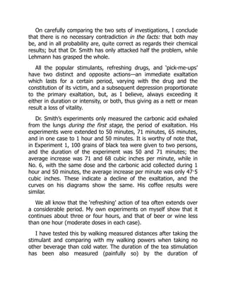 On carefully comparing the two sets of investigations, I conclude
that there is no necessary contradiction in the facts: that both may
be, and in all probability are, quite correct as regards their chemical
results; but that Dr. Smith has only attacked half the problem, while
Lehmann has grasped the whole.
All the popular stimulants, refreshing drugs, and ‘pick-me-ups’
have two distinct and opposite actions—an immediate exaltation
which lasts for a certain period, varying with the drug and the
constitution of its victim, and a subsequent depression proportionate
to the primary exaltation, but, as I believe, always exceeding it
either in duration or intensity, or both, thus giving as a nett or mean
result a loss of vitality.
Dr. Smith’s experiments only measured the carbonic acid exhaled
from the lungs during the first stage, the period of exaltation. His
experiments were extended to 50 minutes, 71 minutes, 65 minutes,
and in one case to 1 hour and 50 minutes. It is worthy of note that,
in Experiment 1, 100 grains of black tea were given to two persons,
and the duration of the experiment was 50 and 71 minutes; the
average increase was 71 and 68 cubic inches per minute, while in
No. 6, with the same dose and the carbonic acid collected during 1
hour and 50 minutes, the average increase per minute was only 47·5
cubic inches. These indicate a decline of the exaltation, and the
curves on his diagrams show the same. His coffee results were
similar.
We all know that the ‘refreshing’ action of tea often extends over
a considerable period. My own experiments on myself show that it
continues about three or four hours, and that of beer or wine less
than one hour (moderate doses in each case).
I have tested this by walking measured distances after taking the
stimulant and comparing with my walking powers when taking no
other beverage than cold water. The duration of the tea stimulation
has been also measured (painfully so) by the duration of
 