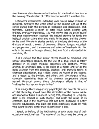 sleeplessness when female seduction has led me to drink tea late in
the evening. The duration of coffee is about one-third less than tea.
Lehmann’s experiments extending over weeks (days instead of
minutes), measured the whole effect of the alkaloid and oil of the
coffee during both the periods of exaltation and depression, and,
therefore, supplied a mean or total result which accords with
ordinary everyday experience. It is well known that the pot of tea of
the poor needlewoman subdues the natural craving for food; the
habitual smoker claims the same merit for his pipe, and the chewer
for his quid. Wonderful stories are told of the long abstinence of the
drinkers of maté, chewers of betel-nut, Siberian fungus, coca-leaf,
and pepper-wort, and the smokers and eaters of haschisch, c. Not
only is the sense of hunger allayed, but less food is demanded for
sustaining life.
It is a curious fact that similar effects should be produced, and
similar advantages claimed, for the use of a drug which is totally
different in its other chemical properties and relations. ‘White
arsenic,’ or arsenious acid, is the oxide of a metal, and far as the
poles asunder from the alkaloids, alcohols, and aromatic resins in
chemical classification. But it does check the waste of the tissues,
and is eaten by the Styrians and others with physiological effects
curiously resembling those of its chemical antipodeans above
named. Foremost among these physiological effects is that of
‘making the food appear to go farther.’
It is strange that Liebig or any physiologist who accepts his views
of vital chemistry, should claim this diminution of the normal waste
and renewal of tissue as a merit, seeing that, according to Liebig, life
itself is the product of such change, and death the result of its
cessation. But in the eagerness that has been displayed to justify
existing indulgences, this claim has been extensively made by men
who ought to know better than to admit such a plea.
I speak, as before, of the habitual use of such drugs, not of their
occasional medicinal use. The waste of the body may be going on
 