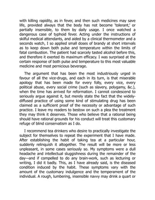 with killing rapidity, as in fever, and then such medicines may save
life, provided always that the body has not become ‘tolerant,’ or
partially insensible, to them by daily usage. I once watched a
dangerous case of typhoid fever. Acting under the instructions of
skilful medical attendants, and aided by a clinical thermometer and a
seconds watch, I so applied small doses of brandy at short intervals
as to keep down both pulse and temperature within the limits of
fatal combustion. The patient had scarcely tasted alcohol before this,
and therefore it exerted its maximum efficacy. I was surprised at the
certain response of both pulse and temperature to this most valuable
medicine and most pernicious beverage.
The argument that has been the most industriously urged in
favour of all the vice-drugs, and each in its turn, is that miserable
apology that has been made for every folly, every vice, every
political abuse, every social crime (such as slavery, polygamy, c.),
when the time has arrived for reformation. I cannot condescend to
seriously argue against it, but merely state the fact that the widely-
diffused practice of using some kind of stimulating drug has been
claimed as a sufficient proof of the necessity or advantage of such
practice. I leave my readers to bestow on such a plea the treatment
they may think it deserves. Those who believe that a rational being
should have rational grounds for his conduct will treat this customary
refuge of blind conservatism as I do.
I recommend tea drinkers who desire to practically investigate the
subject for themselves to repeat the experiment that I have made.
After establishing the habit of taking tea at a particular hour,
suddenly relinquish it altogether. The result will be more or less
unpleasant, in some cases seriously so. My symptoms were a dull
headache and intellectual sluggishness during the remainder of the
day—and if compelled to do any brain-work, such as lecturing or
writing, I did it badly. This, as I have already said, is the diseased
condition induced by the habit. These symptoms vary with the
amount of the customary indulgence and the temperament of the
individual. A rough, lumbering, insensible navvy may drink a quart or
 