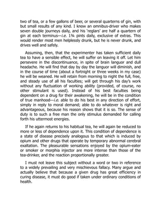 two of tea, or a few gallons of beer, or several quarterns of gin, with
but small results of any kind. I know an omnibus-driver who makes
seven double journeys daily, and his ‘reglars’ are half a quartern of
gin at each terminus—i.e. 1¾ pints daily, exclusive of extras. This
would render most men helplessly drunk, but he is never drunk, and
drives well and safely.
Assuming, then, that the experimenter has taken sufficient daily
tea to have a sensible effect, he will suffer on leaving it off. Let him
persevere in the discontinuance, in spite of brain languor and dull
headache. He will find that day by day the languor will diminish, and
in the course of time (about a fortnight or three weeks in my case)
he will be weaned. He will retain from morning to night the full, free,
and steady use of all his faculties; will get through his day’s work
without any fluctuation of working ability (provided, of course, no
other stimulant is used). Instead of his best faculties being
dependent on a drug for their awakening, he will be in the condition
of true manhood—i.e. able to do his best in any direction of effort,
simply in reply to moral demand; able to do whatever is right and
advantageous, because his reason shows that it is so. The sense of
duty is to such a free man the only stimulus demanded for calling
forth his uttermost energies.
If he again returns to his habitual tea, he will again be reduced to
more or less of dependence upon it. This condition of dependence is
a state of disease precisely analogous to that which is induced by
opium and other drugs that operate by temporary abnormal cerebral
exaltation. The pleasurable sensations enjoyed by the opium-eater
or smoker or morphia injector are more intense than those of the
tea-drinker, and the reaction proportionally greater.
I must not leave this subject without a word or two in reference
to a widely prevailing and very mischievous fallacy. Many argue and
actually believe that because a given drug has great efficiency in
curing disease, it must do good if taken under ordinary conditions of
health.
 