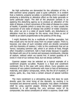 No high authorities are demanded for the refutation of this. A
little common sense properly used is quite sufficient. It is evident
that a medicine, properly so-called, is something which is capable of
producing a disturbing or alterative effect on the body generally or
some particular organ. The skill of the physician consists in so
applying this disturbing agency as to produce an alteration of the
state of disease, a direct conversion of the state of disease to a state
of health, if possible (which is rarely the case), or more usually the
conversion of one state of disease into another of milder character.
But, when we are in a state of sound health, any disturbance or
alteration must be a change for the worse, must throw us out of
health to an extent proportionate to the potency of the drug.
I might illustrate this by a multitude of familiar examples, but
they would carry me too far away from my proper subject. There is,
however, one class of such remedies which are directly connected
with the chemistry of cookery. I refer to the condiments that act as
‘tonics,’ excluding common salt, which is an article of food, though
often miscalled a condiment. Salt is food simply because it supplies
the blood with one of its normal and necessary constituents, chloride
of sodium, without which we cannot live. A certain quantity of it
exists in most of our ordinary food, but not always sufficient.
Cayenne pepper may be selected as a typical example of a
condiment properly so-called. Mustard is a food and condiment
combined; this is the case with some others. Curry powders are
mixtures of very potent condiments with more or less of farinaceous
materials, and sulphur compounds, which, like the oil of mustard, of
onions, garlic, c., may have a certain amount of special nutritive
value.
The mere condiment is a stimulating drug that does its work
directly upon the inner lining of the stomach, by exciting it to
increased and abnormal activity. A dyspeptic may obtain immediate
relief by using cayenne pepper. Among the advertised patent
medicines is a pill bearing the very ominous name of its
compounder, the active constituent of which is cayenne. Great relief
 