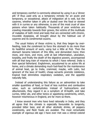 and temporary comfort is commonly obtained by using it as a ‘dinner
pill.’ If thus used only as a temporary remedy for an acute and
temporary, or exceptional, attack of indigestion all is well, but the
cayenne, whether taken in pills or dusted over the food or stewed
with it in curries or any otherwise, is one of the most cruel of slow
poisons when taken habitually. Thousands of poor wretches are
crawling miserably towards their graves, the victims of the multitude
of maladies of both mind and body that are connected with chronic,
incurable dyspepsia, all brought about by the habitual use of
cayenne and its condimental cousins.
The usual history of these victims is, that they began by over-
feeding, took the condiment to force the stomach to do more than
its healthful amount of work, using but a little at first. Then the
stomach became tolerant of this little, and demanded more; then
more, and more, and more, until at last inflammation, ulceration,
torpidity, and finally the death of the digestive powers, accompanied
with all that long train of miseries to which I have referred. India is
their special fatherland. Englishmen, accustomed to an active life at
home, and a climate demanding much fuel-food for the maintenance
of animal heat, go to India, crammed, maybe, with Latin, but
ignorant of the laws of health; cheap servants promote indolence,
tropical heat diminishes respiratory oxidation, and the appetite
naturally fails.
Instead of understanding this failure as an admonition to take
smaller quantities of food, or food of less nutritive and combustive
value, such as carbohydrates instead of hydrocarbons and
albumenoids, they regard it as a symptom of ill-health, and take
curries, bitter ale, and other tonics or appetising condiments, which,
however mischievous in England, are far more so there.
I know several men who have lived rationally in India, and they
all agree that the climate is especially favourable to longevity,
provided bitter beer, and all other alcoholic drinks, all peppery
condiments, and flesh foods are avoided. The most remarkable
example of vigorous old age I have ever met was a retired colonel
 