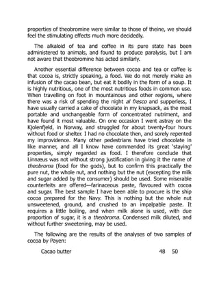 properties of theobromine were similar to those of theine, we should
feel the stimulating effects much more decidedly.
The alkaloid of tea and coffee in its pure state has been
administered to animals, and found to produce paralysis, but I am
not aware that theobromine has acted similarly.
Another essential difference between cocoa and tea or coffee is
that cocoa is, strictly speaking, a food. We do not merely make an
infusion of the cacao bean, but eat it bodily in the form of a soup. It
is highly nutritious, one of the most nutritious foods in common use.
When travelling on foot in mountainous and other regions, where
there was a risk of spending the night al fresco and supperless, I
have usually carried a cake of chocolate in my knapsack, as the most
portable and unchangeable form of concentrated nutriment, and
have found it most valuable. On one occasion I went astray on the
Kjolenfjeld, in Norway, and struggled for about twenty-four hours
without food or shelter. I had no chocolate then, and sorely repented
my improvidence. Many other pedestrians have tried chocolate in
like manner, and all I know have commended its great ‘staying’
properties, simply regarded as food. I therefore conclude that
Linnæus was not without strong justification in giving it the name of
theobroma (food for the gods), but to confirm this practically the
pure nut, the whole nut, and nothing but the nut (excepting the milk
and sugar added by the consumer) should be used. Some miserable
counterfeits are offered—farinaceous paste, flavoured with cocoa
and sugar. The best sample I have been able to procure is the ship
cocoa prepared for the Navy. This is nothing but the whole nut
unsweetened, ground, and crushed to an impalpable paste. It
requires a little boiling, and when milk alone is used, with due
proportion of sugar, it is a theobroma. Condensed milk diluted, and
without further sweetening, may be used.
The following are the results of the analyses of two samples of
cocoa by Payen:
Cacao butter 48 50
 