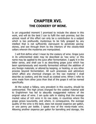 CHAPTER XVI.
THE COOKERY OF WINE.
In an unguarded moment I promised to include the above in this
work, and will do the best I can to fulfil the rash promise; but the
utmost result of this effort can only be a contribution to a subject
which is too profoundly mysterious to be fully grasped by any
intellect that is not sufficiently clairvoyant to penetrate paving-
stones, and see through them to the interiors of the closely-tiled
cellars wherein the mysteries are manipulated.
I will first define what I mean by the cookery of wine. Grape juice
in its unfermented state may be described as ‘raw wine,’ or this
name may be applied to the juice after fermentation. I apply it in the
latter sense, and shall use it as describing grape juice which has
been spontaneously and recently fermented without the addition of
any foreign materials, or altered by keeping, or heating, or any other
process beyond fermentation. All such processes and admixture
which affect any chemical changes on the raw material I shall
describe as cookery, and the result as cooked wine. When I refer to
wine made from other juice than that of the grape it will be named
specifically.
At the outset a fallacy, very prevalent in this country, should be
controverted. The high prices charged for the cooked material sold
to Englishmen has led to absurdly exaggerated notions of the
original value of wine. I am quite safe in stating that the average
market value of rich wine in its raw state, in countries where the
grape grows luxuriantly, and where, in consequence, the average
quality of the wine is the best, does not exceed sixpence per gallon,
or one penny per bottle. I speak now of the newly-made wine.
Allowing another sixpence per gallon for barrelling and storage, the
 