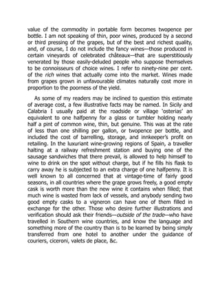 value of the commodity in portable form becomes twopence per
bottle. I am not speaking of thin, poor wines, produced by a second
or third pressing of the grapes, but of the best and richest quality,
and, of course, I do not include the fancy wines—those produced in
certain vineyards of celebrated châteaux—that are superstitiously
venerated by those easily-deluded people who suppose themselves
to be connoisseurs of choice wines. I refer to ninety-nine per cent.
of the rich wines that actually come into the market. Wines made
from grapes grown in unfavourable climates naturally cost more in
proportion to the poorness of the yield.
As some of my readers may be inclined to question this estimate
of average cost, a few illustrative facts may be named. In Sicily and
Calabria I usually paid at the roadside or village ‘osterias’ an
equivalent to one halfpenny for a glass or tumbler holding nearly
half a pint of common wine, thin, but genuine. This was at the rate
of less than one shilling per gallon, or twopence per bottle, and
included the cost of barrelling, storage, and innkeeper’s profit on
retailing. In the luxuriant wine-growing regions of Spain, a traveller
halting at a railway refreshment station and buying one of the
sausage sandwiches that there prevail, is allowed to help himself to
wine to drink on the spot without charge, but if he fills his flask to
carry away he is subjected to an extra charge of one halfpenny. It is
well known to all concerned that at vintage-time of fairly good
seasons, in all countries where the grape grows freely, a good empty
cask is worth more than the new wine it contains when filled; that
much wine is wasted from lack of vessels, and anybody sending two
good empty casks to a vigneron can have one of them filled in
exchange for the other. Those who desire further illustrations and
verification should ask their friends—outside of the trade—who have
travelled in Southern wine countries, and know the language and
something more of the country than is to be learned by being simply
transferred from one hotel to another under the guidance of
couriers, ciceroni, valets de place, c.
 