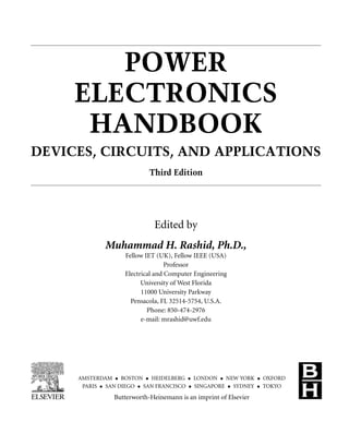 POWER
ELECTRONICS
HANDBOOK
DEVICES, CIRCUITS, AND APPLICATIONS
Third Edition
Edited by
Muhammad H. Rashid, Ph.D.,
Fellow IET (UK), Fellow IEEE (USA)
Professor
Electrical and Computer Engineering
University of West Florida
11000 University Parkway
Pensacola, FL 32514-5754, U.S.A.
Phone: 850-474-2976
e-mail: mrashid@uwf.edu
AMSTERDAM • BOSTON • HEIDELBERG • LONDON • NEW YORK • OXFORD
PARIS • SAN DIEGO • SAN FRANCISCO • SINGAPORE • SYDNEY • TOKYO
Butterworth-Heinemann is an imprint of Elsevier
 