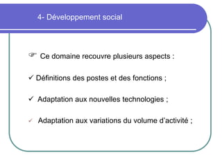 4- Développement social
 Ce domaine recouvre plusieurs aspects :
 Définitions des postes et des fonctions ;
 Adaptation aux nouvelles technologies ;
 Adaptation aux variations du volume d’activité ;
 