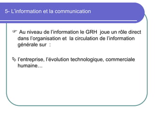 5- L’information et la communication
 Au niveau de l’information le GRH joue un rôle direct
dans l’organisation et la circulation de l’information
générale sur :
 l’entreprise, l’évolution technologique, commerciale
humaine…
 