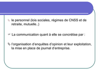  le personnel (lois sociales, régimes de CNSS et de
retraite, mutuelle..)
 La communication quant à elle se concrétise par :
 l’organisation d’enquêtes d’opinion et leur exploitation,
la mise en place de journal d’entreprise.
 