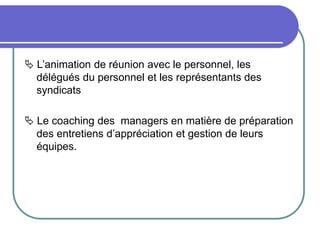  L’animation de réunion avec le personnel, les
délégués du personnel et les représentants des
syndicats
 Le coaching des managers en matière de préparation
des entretiens d’appréciation et gestion de leurs
équipes.
 
