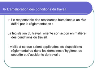 6- L’amélioration des conditions du travail
 Le responsable des ressources humaines a un rôle
défini par la réglementation :
La législation du travail oriente son action en matière
des conditions du travail.
Il vieille à ce que soient appliquées les dispositions
réglementaires dans les domaines d’hygiène, de
sécurité et d’accidents de travail :
 