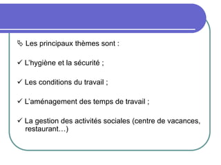  Les principaux thèmes sont :
 L’hygiène et la sécurité ;
 Les conditions du travail ;
 L’aménagement des temps de travail ;
 La gestion des activités sociales (centre de vacances,
restaurant…)
 