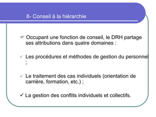 8- Conseil à la hiérarchie
 Occupant une fonction de conseil, le DRH partage
ses attributions dans quatre domaines :
 Les procédures et méthodes de gestion du personnel
;
 Le traitement des cas individuels (orientation de
carrière, formation, etc.) ;
 La gestion des conflits individuels et collectifs.
 