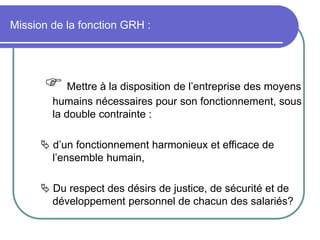 Mission de la fonction GRH :
 Mettre à la disposition de l’entreprise des moyens
humains nécessaires pour son fonctionnement, sous
la double contrainte :
 d’un fonctionnement harmonieux et efficace de
l’ensemble humain,
 Du respect des désirs de justice, de sécurité et de
développement personnel de chacun des salariés?
 