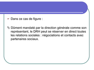  Dans ce cas de figure :
 Dûment mandaté par la direction générale comme son
représentant, le DRH peut se réserver en direct toutes
les relations sociales : négociations et contacts avec
partenaires sociaux.
 