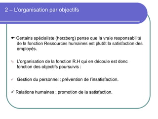 2 – L’organisation par objectifs
 Certains spécialiste (herzberg) pense que la vraie responsabilité
de la fonction Ressources humaines est plutôt la satisfaction des
employés.
 L’organisation de la fonction R.H qui en découle est donc
fonction des objectifs poursuivis :
 Gestion du personnel : prévention de l’insatisfaction.
 Relations humaines : promotion de la satisfaction.
 