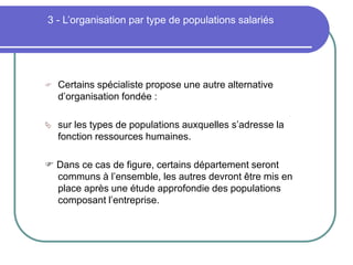 3 - L’organisation par type de populations salariés
 Certains spécialiste propose une autre alternative
d’organisation fondée :
 sur les types de populations auxquelles s’adresse la
fonction ressources humaines.
 Dans ce cas de figure, certains département seront
communs à l’ensemble, les autres devront être mis en
place après une étude approfondie des populations
composant l’entreprise.
 