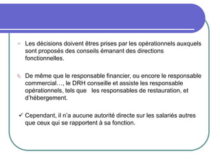  Les décisions doivent êtres prises par les opérationnels auxquels
sont proposés des conseils émanant des directions
fonctionnelles.
 De même que le responsable financier, ou encore le responsable
commercial…, le DRH conseille et assiste les responsable
opérationnels, tels que les responsables de restauration, et
d’hébergement.
 Cependant, il n’a aucune autorité directe sur les salariés autres
que ceux qui se rapportent à sa fonction.
 